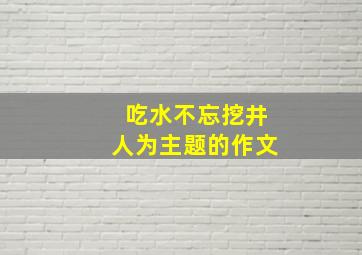 吃水不忘挖井人为主题的作文