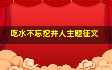 吃水不忘挖井人主题征文