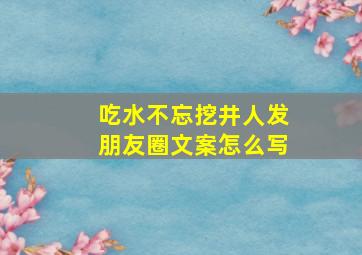 吃水不忘挖井人发朋友圈文案怎么写