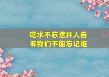 吃水不忘挖井人告诉我们不能忘记谁