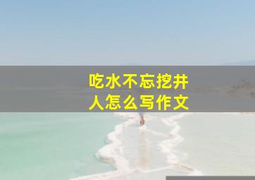 吃水不忘挖井人怎么写作文