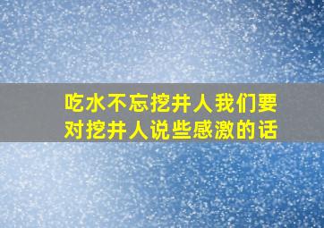 吃水不忘挖井人我们要对挖井人说些感激的话