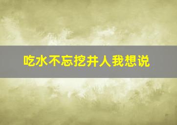 吃水不忘挖井人我想说