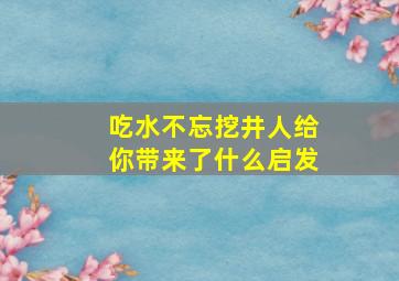 吃水不忘挖井人给你带来了什么启发