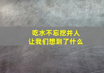 吃水不忘挖井人让我们想到了什么