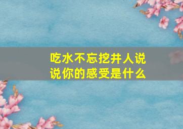 吃水不忘挖井人说说你的感受是什么