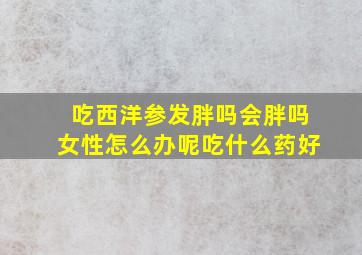 吃西洋参发胖吗会胖吗女性怎么办呢吃什么药好