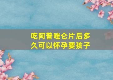 吃阿普唑仑片后多久可以怀孕要孩子