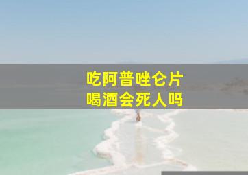 吃阿普唑仑片喝酒会死人吗