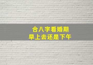 合八字看婚期早上去还是下午