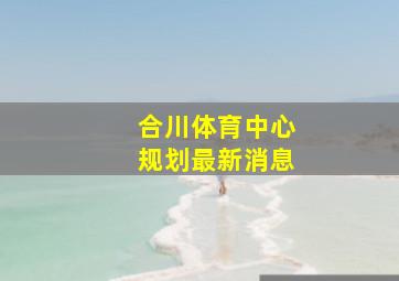 合川体育中心规划最新消息