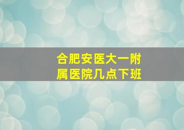 合肥安医大一附属医院几点下班