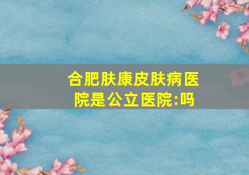 合肥肤康皮肤病医院是公立医院:吗