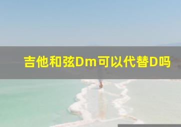 吉他和弦Dm可以代替D吗