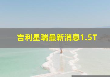 吉利星瑞最新消息1.5T