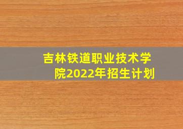 吉林铁道职业技术学院2022年招生计划