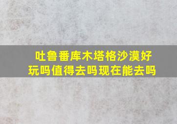 吐鲁番库木塔格沙漠好玩吗值得去吗现在能去吗