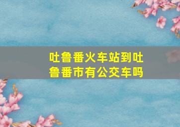 吐鲁番火车站到吐鲁番市有公交车吗