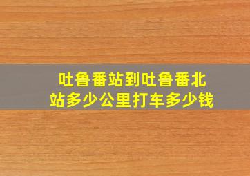 吐鲁番站到吐鲁番北站多少公里打车多少钱