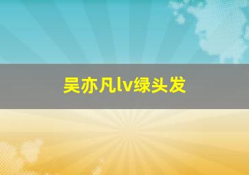 吴亦凡lv绿头发