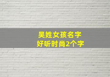 吴姓女孩名字好听时尚2个字