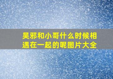 吴邪和小哥什么时候相遇在一起的呢图片大全