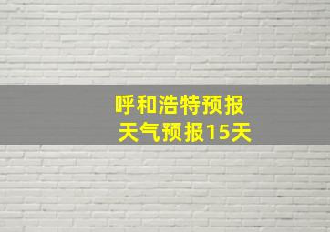 呼和浩特预报天气预报15天