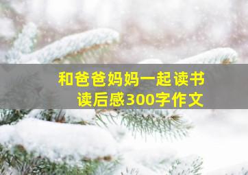 和爸爸妈妈一起读书读后感300字作文