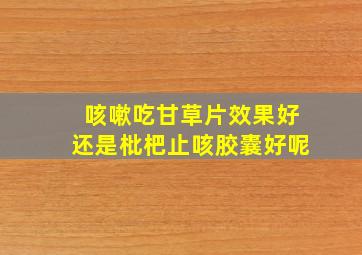 咳嗽吃甘草片效果好还是枇杷止咳胶囊好呢