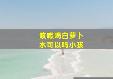 咳嗽喝白萝卜水可以吗小孩