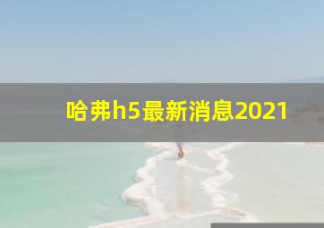 哈弗h5最新消息2021