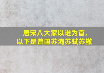 唐宋八大家以谁为首,以下是曾国苏洵苏轼苏辙