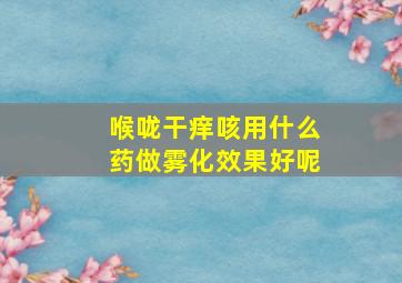 喉咙干痒咳用什么药做雾化效果好呢