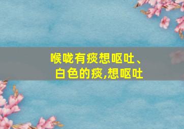 喉咙有痰想呕吐、白色的痰,想呕吐