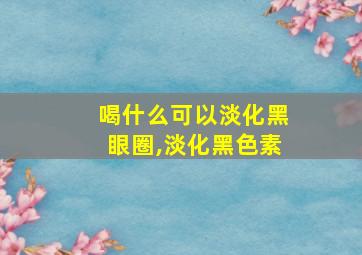 喝什么可以淡化黑眼圈,淡化黑色素