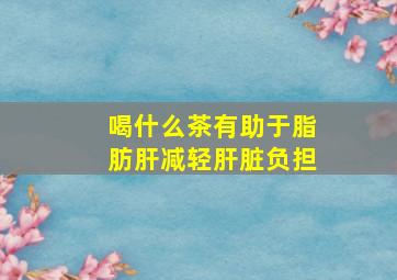 喝什么茶有助于脂肪肝减轻肝脏负担