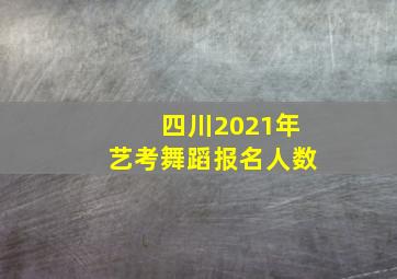 四川2021年艺考舞蹈报名人数