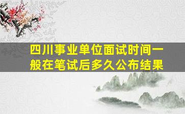 四川事业单位面试时间一般在笔试后多久公布结果