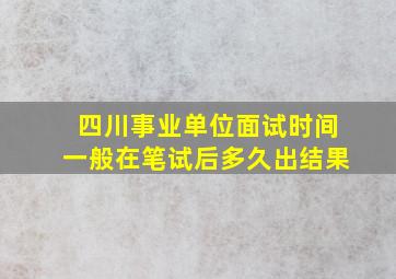 四川事业单位面试时间一般在笔试后多久出结果