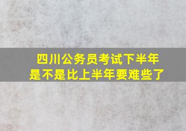 四川公务员考试下半年是不是比上半年要难些了