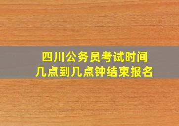 四川公务员考试时间几点到几点钟结束报名