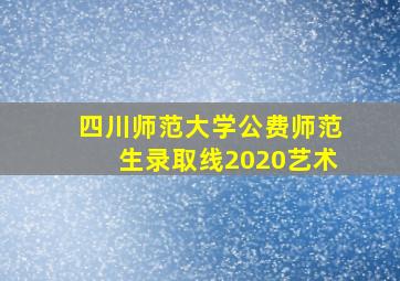 四川师范大学公费师范生录取线2020艺术