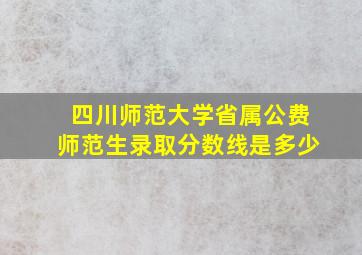 四川师范大学省属公费师范生录取分数线是多少