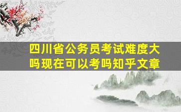 四川省公务员考试难度大吗现在可以考吗知乎文章