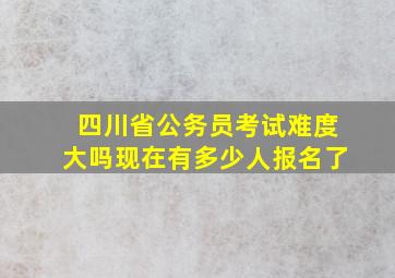 四川省公务员考试难度大吗现在有多少人报名了