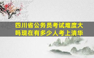 四川省公务员考试难度大吗现在有多少人考上清华