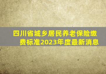 四川省城乡居民养老保险缴费标准2023年度最新消息