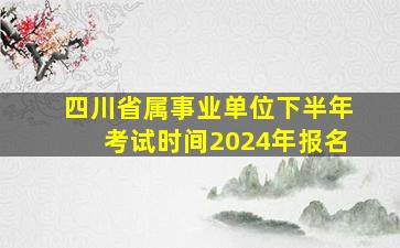 四川省属事业单位下半年考试时间2024年报名