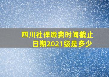 四川社保缴费时间截止日期2021级是多少