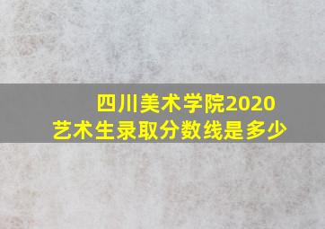 四川美术学院2020艺术生录取分数线是多少